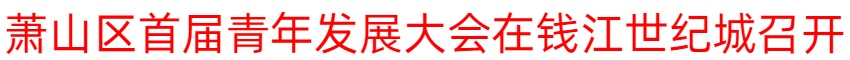 抵达更青年的萧山！萧山区首届青年发展大会召开